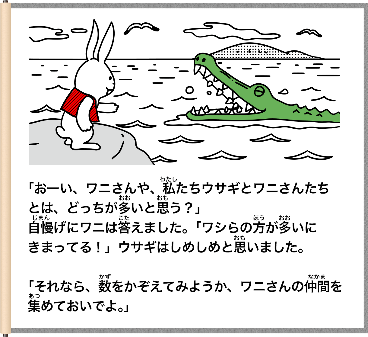 「おーい、ワニさんや、私たちウサギとワニさんたちとは、どっちが多いと思う？」こた自慢げにワニは答えました。「ワシらの男がいにきまってる！」ウサギはしめしめと思いました。「それなら、数をかぞえてみようか、ワニさんの仲間を集めておいでよ。」