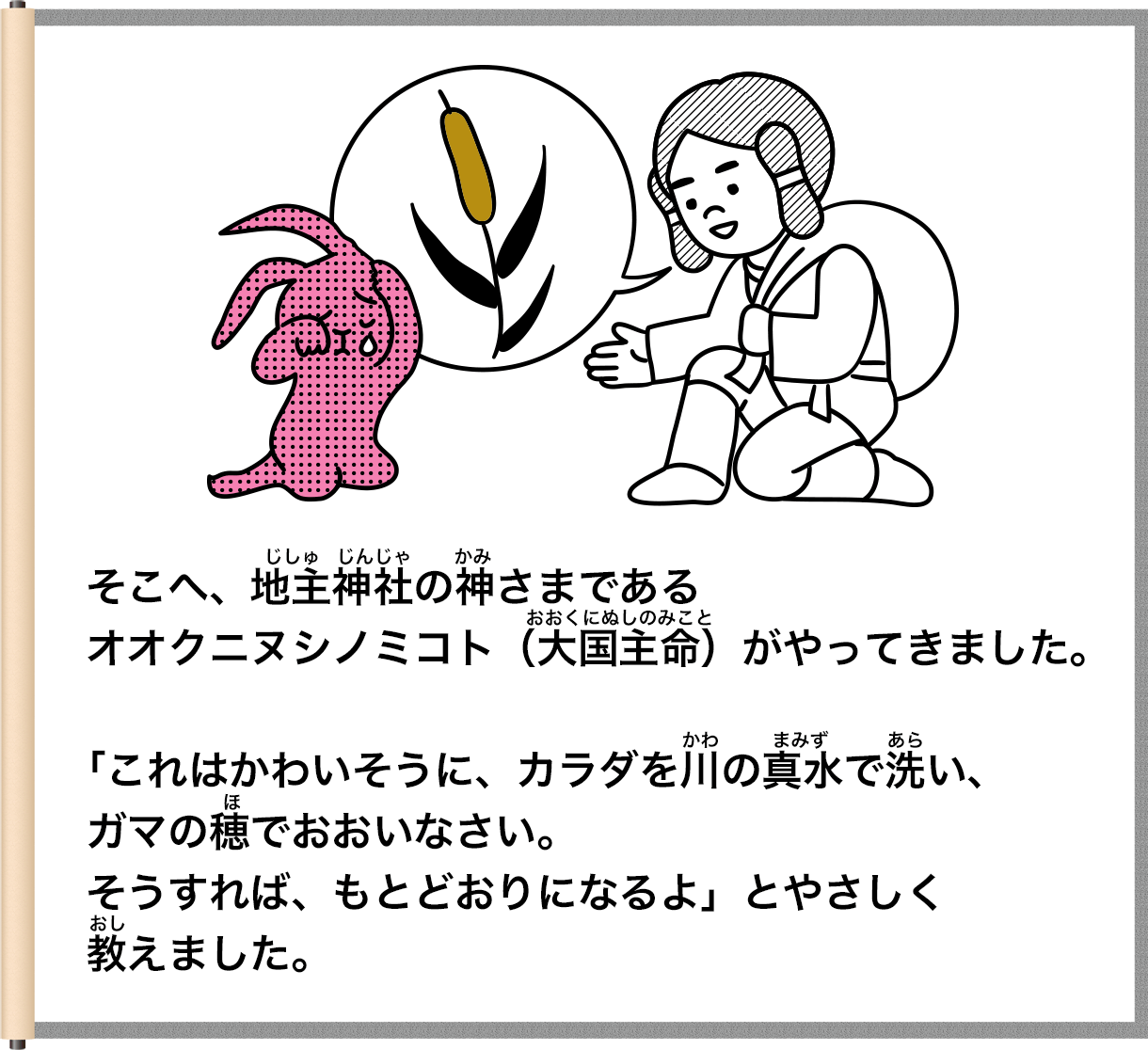 そこへ、地室禅社の神さまであるおおくにぬしのみことオオクニヌシノミコト（大国主命）がやってきました。「これはかわいそうに、カラダを前の真水で洗い、ガマの穂でおおいなさい。そうすれば、もとどおりになるよ」とやさしく教えました。