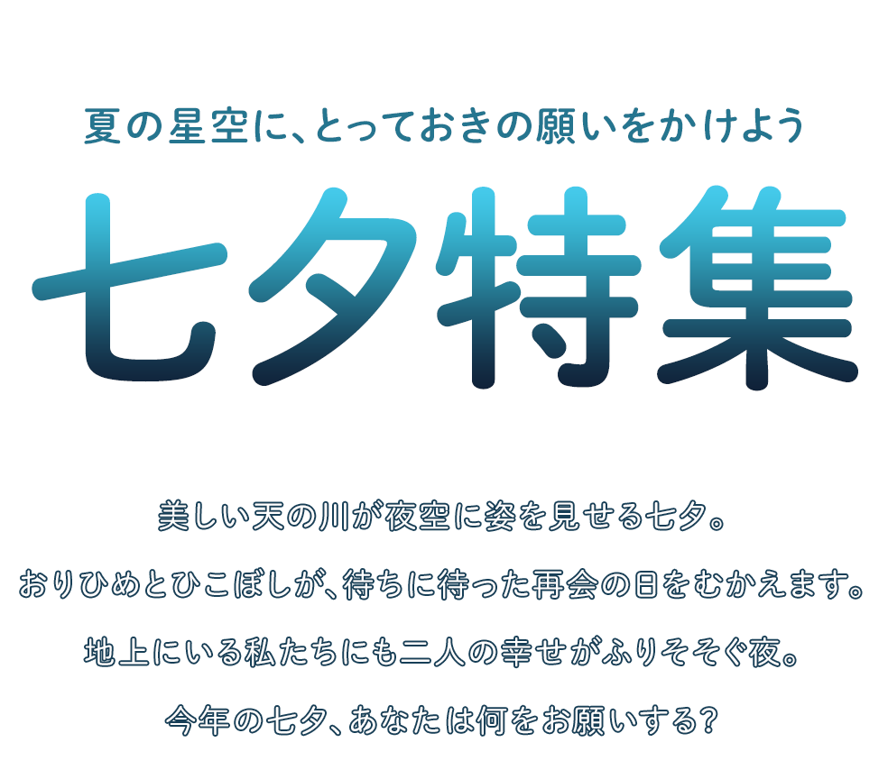 夏の星空に、とっておきの願いをかけよう　七夕特集　美しい天の川が夜空に姿を見せる七夕。おりひめとひこぼしが、待ちに待った再会の日をむかえます。地上にいる私たちにも二人の幸せがふりそそぐ夜。今年の七夕、あなたは何をお願いする？