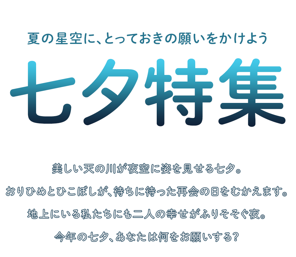 夏の星空に、とっておきの願いをかけよう　七夕特集　美しい天の川が夜空に姿を見せる七夕。おりひめとひこぼしが、待ちに待った再会の日をむかえます。地上にいる私たちにも二人の幸せがふりそそぐ夜。今年の七夕、あなたは何をお願いする？