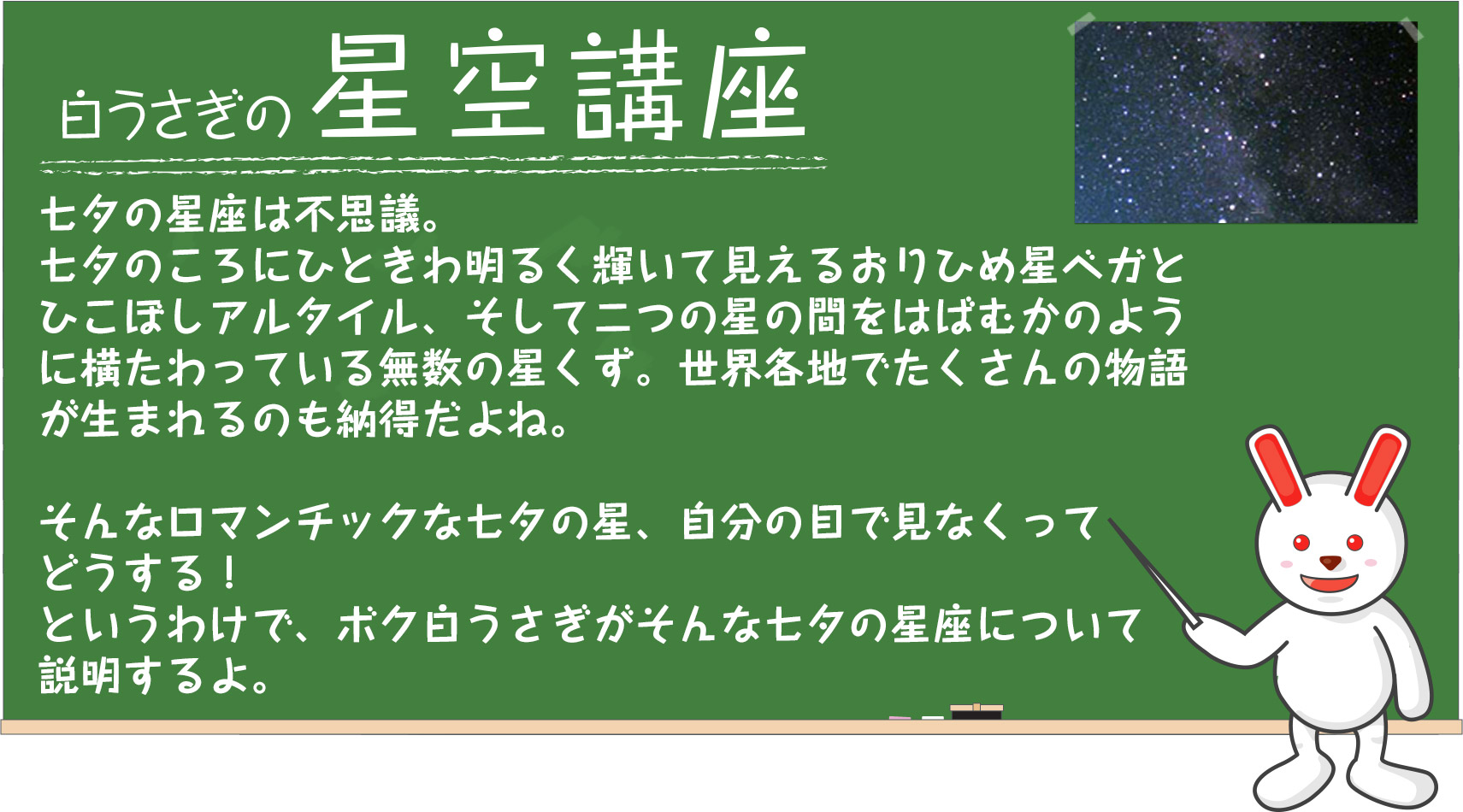 白うさぎの星空講座　七夕の星座は不思議。七夕のころにひときわ明るく輝いて見えるおりひめ星ベガとひこぼしアルタイル、そして二つの星の間をはばむかのように横たわっている無数の星くず。世界各地でたくさんの物語が生まれるのも納得だよね。そんなロマンチックな七夕の星、自分の目で見なくってどうする！というわけで、ボク白うさぎがそんな七夕の星座について説明するよ。直接お星様にお願いしたら、いつもよりもっとご利益あるかも？！