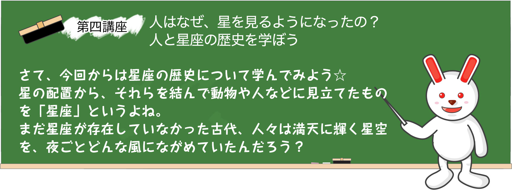 第四講座　人はなぜ、星を見るようになったの？人と星座の歴史を学ぼう。さて、今回からは星座の歴史について学んでみよう☆星の配置から、それらを結んで動物や人などに見立てたものを「星座」というよね。まだ星座が存在していなかった古代、人々は満天に輝く星空を、夜ごとどんな風にながめていたんだろう？