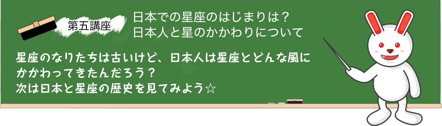 第四講座　人はなぜ、星を見るようになったの？人と星座の歴史を学ぼう。さて、今回からは星座の歴史について学んでみよう☆星の配置から、それらを結んで動物や人などに見立てたものを「星座」というよね。まだ星座が存在していなかった古代、人々は満天に輝く星空を、夜ごとどんな風にながめていたんだろう？